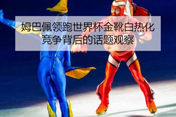 姆巴佩领跑世界杯金靴白热化 竞争背后的话题观察